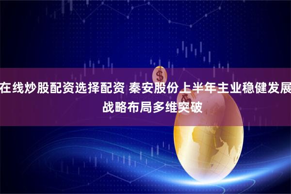 在线炒股配资选择配资 秦安股份上半年主业稳健发展    战略布局多维突破