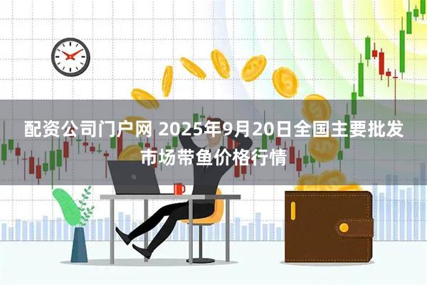 配资公司门户网 2025年9月20日全国主要批发市场带鱼价格行情