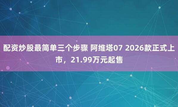 配资炒股最简单三个步骤 阿维塔07 2026款正式上市，21.99万元起售