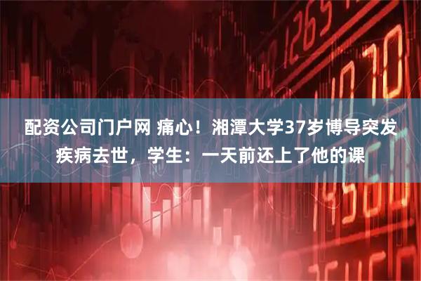 配资公司门户网 痛心！湘潭大学37岁博导突发疾病去世，学生：一天前还上了他的课
