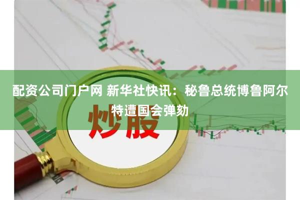配资公司门户网 新华社快讯：秘鲁总统博鲁阿尔特遭国会弹劾