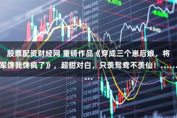 股票配资财经网 重磅作品《穿成三个崽后娘，将军馋我馋疯了》，超甜对白，只羡鸳鸯不羡仙！……