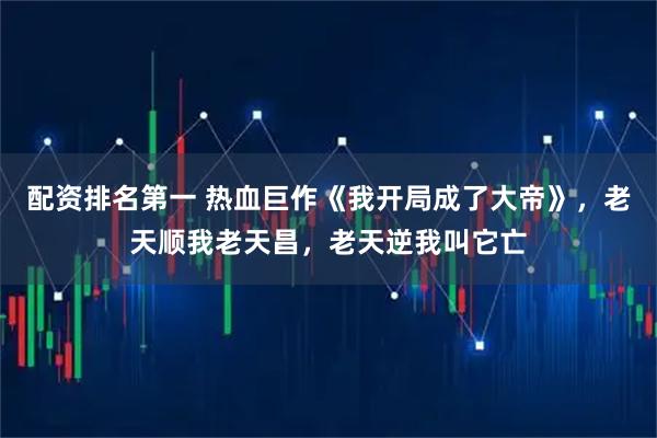 配资排名第一 热血巨作《我开局成了大帝》，老天顺我老天昌，老天逆我叫它亡