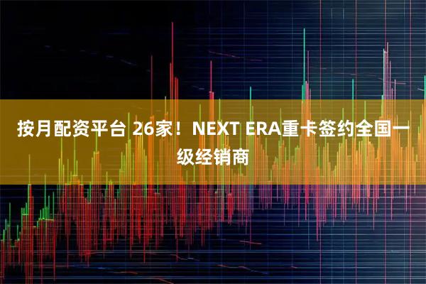 按月配资平台 26家！NEXT ERA重卡签约全国一级经销商