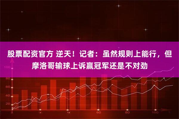 股票配资官方 逆天！记者：虽然规则上能行，但摩洛哥输球上诉赢冠军还是不对劲