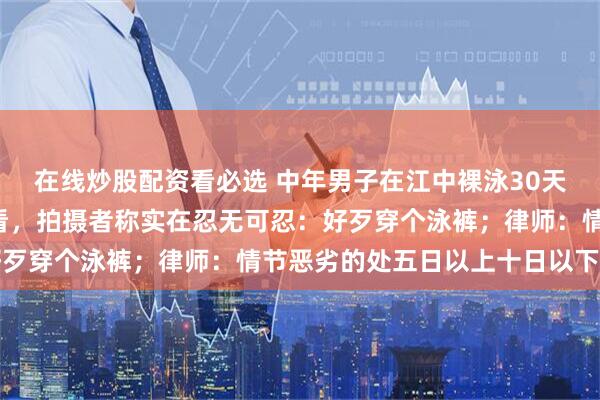 在线炒股配资看必选 中年男子在江中裸泳30天，过路市民“被迫”观看，拍摄者称实在忍无可忍：好歹穿个泳裤；律师：情节恶劣的处五日以上十日以下拘留