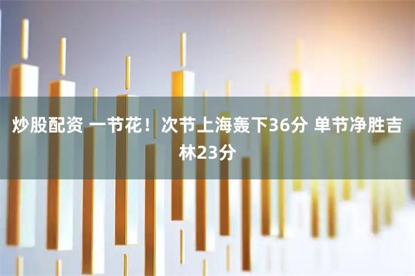 炒股配资 一节花！次节上海轰下36分 单节净胜吉林23分