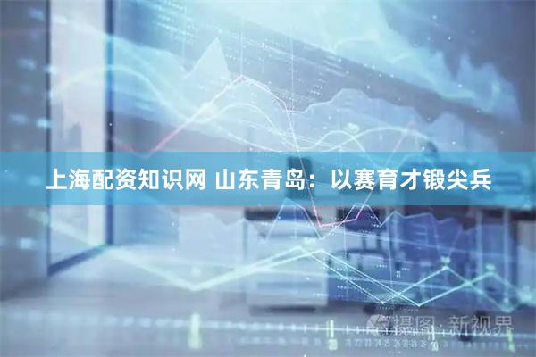 上海配资知识网 山东青岛：以赛育才锻尖兵