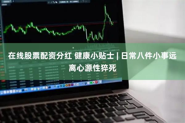 在线股票配资分红 健康小贴士 | 日常八件小事远离心源性猝死
