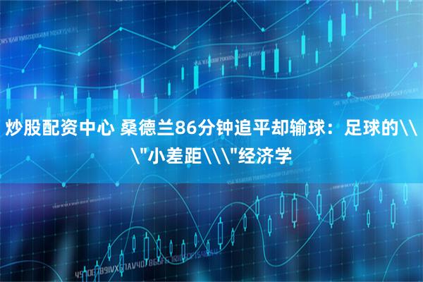 炒股配资中心 桑德兰86分钟追平却输球：足球的\＂小差距\＂经济学