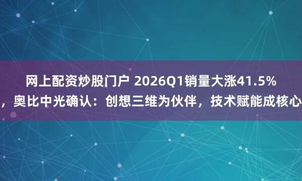 网上配资炒股门户 2026Q1销量大涨41.5%，奥比中光确认：创想三维为伙伴，技术赋能成核心